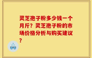 灵芝孢子粉多少钱一个月斤？灵芝孢子粉的市场价格分析与购买建议？