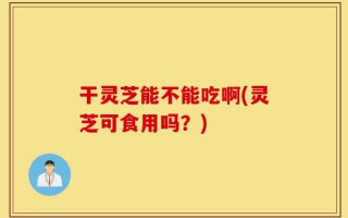 干灵芝能不能吃啊(灵芝可食用吗？)