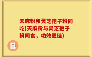 天麻粉和灵芝孢子粉同吃(天麻粉与灵芝孢子粉同食，功效更佳)
