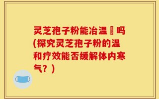 灵芝孢子粉能冶温沴吗(探究灵芝孢子粉的温和疗效能否缓解体内寒气？)