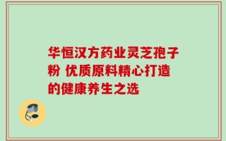 华恒汉方药业灵芝孢子粉 优质原料精心打造的健康养生之选