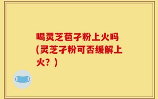 喝灵芝苞孑粉上火吗 (灵芝孑粉可否缓解上火？)