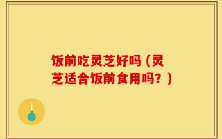 饭前吃灵芝好吗 (灵芝适合饭前食用吗？)
