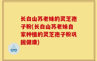 长白山苏老妹的灵芝孢子粉(长白山苏老妹自家种植的灵芝孢子粉巩固健康)