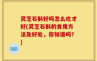 灵芝石斛好吗怎么吃才好(灵芝石斛的食用方法及好处，你知道吗？)