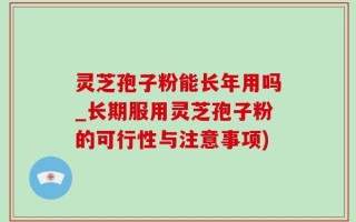 灵芝孢子粉能长年用吗_长期服用灵芝孢子粉的可行性与注意事项)