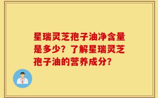 星瑞灵芝孢子油净含量是多少？了解星瑞灵芝孢子油的营养成分？