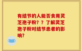 有结节的人能否食用灵芝孢子粉？？了解灵芝孢子粉对结节患者的影响？