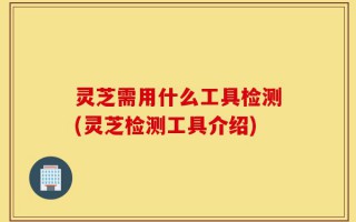 灵芝需用什么工具检测(灵芝检测工具介绍)