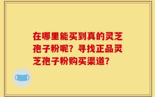 在哪里能买到真的灵芝孢子粉呢？寻找正品灵芝孢子粉购买渠道？