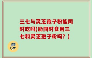 三七与灵芝孢子粉能同时吃吗(能同时食用三七和灵芝孢子粉吗？)
