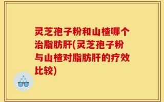 灵芝孢子粉和山楂哪个治脂肪肝(灵芝孢子粉与山楂对脂肪肝的疗效比较)