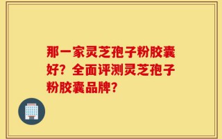那一家灵芝孢子粉胶囊好？全面评测灵芝孢子粉胶囊品牌？