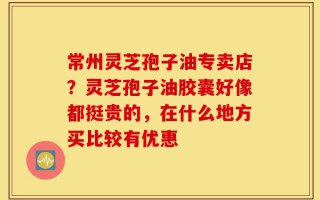 常州灵芝孢子油专卖店？灵芝孢子油胶囊好像都挺贵的，在什么地方买比较有优惠