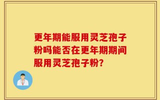 更年期能服用灵芝孢子粉吗能否在更年期期间服用灵芝孢子粉？