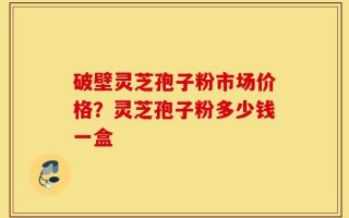 破壁灵芝孢子粉市场价格？灵芝孢子粉多少钱一盒