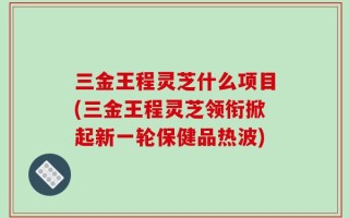 三金王程灵芝什么项目(三金王程灵芝领衔掀起新一轮保健品热波)