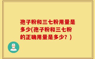 孢子粉和三七粉用量是多少(孢子粉和三七粉的正确用量是多少？)