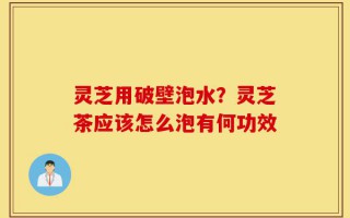 灵芝用破壁泡水？灵芝茶应该怎么泡有何功效