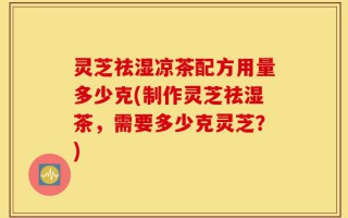 灵芝祛湿凉茶配方用量多少克(制作灵芝祛湿茶，需要多少克灵芝？)
