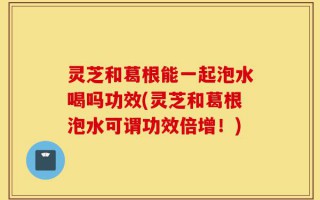 灵芝和葛根能一起泡水喝吗功效(灵芝和葛根泡水可谓功效倍增！)