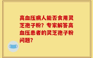 高血压病人能否食用灵芝孢子粉？专家解答高血压患者的灵芝孢子粉问题？
