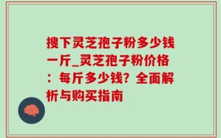 搜下灵芝孢子粉多少钱一斤_灵芝孢子粉价格：每斤多少钱？全面解析与购买指南