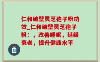 仁和破壁灵芝孢子粉功效_仁和破壁灵芝孢子粉：，改善睡眠，延缓衰老，提升健康水平