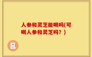 人参和灵芝能喝吗(可喝人参和灵芝吗？)