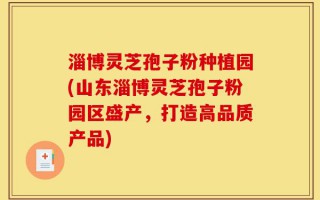 淄博灵芝孢子粉种植园(山东淄博灵芝孢子粉园区盛产，打造高品质产品)