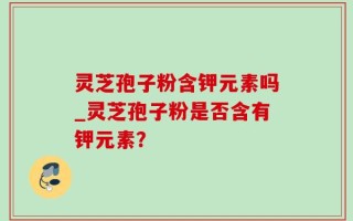 灵芝孢子粉含钾元素吗_灵芝孢子粉是否含有钾元素？