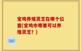 宝鸡养殖灵芝在哪个位置(宝鸡市哪里可以养殖灵芝？)