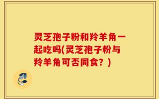 灵芝孢子粉和羚羊角一起吃吗(灵芝孢子粉与羚羊角可否同食？)