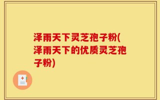 泽雨天下灵芝孢子粉(泽雨天下的优质灵芝孢子粉)