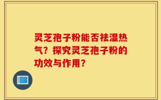灵芝孢子粉能否祛湿热气？探究灵芝孢子粉的功效与作用？