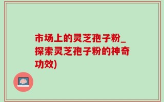 市场上的灵芝孢子粉_探索灵芝孢子粉的神奇功效)
