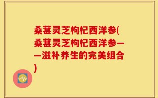 桑葚灵芝枸杞西洋参(桑葚灵芝枸杞西洋参——滋补养生的完美组合)