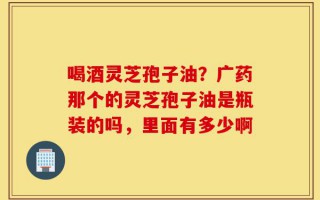 喝酒灵芝孢子油？广药那个的灵芝孢子油是瓶装的吗，里面有多少啊