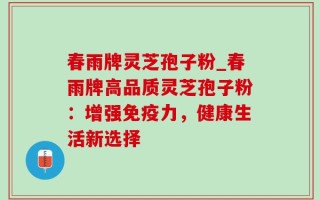 春雨牌灵芝孢子粉_春雨牌高品质灵芝孢子粉：增强免疫力，健康生活新选择