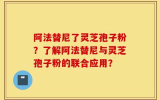 阿法替尼了灵芝孢子粉？了解阿法替尼与灵芝孢子粉的联合应用？