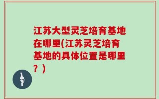 江苏大型灵芝培育基地在哪里(江苏灵芝培育基地的具体位置是哪里？)