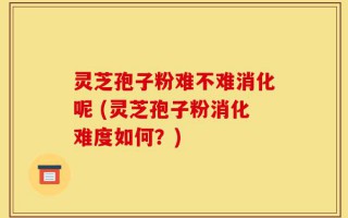 灵芝孢子粉难不难消化呢 (灵芝孢子粉消化难度如何？)
