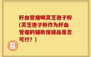 肝血管瘤喝灵芝孢子粉(灵芝孢子粉作为肝血管瘤的辅助保健品是否可行？)