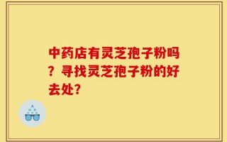 中药店有灵芝孢子粉吗？寻找灵芝孢子粉的好去处？