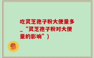 吃灵芝孢子粉大便量多_“灵芝孢子粉对大便量的影响”)
