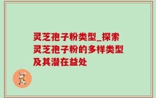 灵芝孢子粉类型_探索灵芝孢子粉的多样类型及其潜在益处