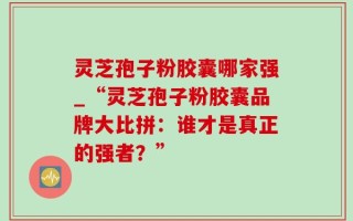 灵芝孢子粉胶囊哪家强_“灵芝孢子粉胶囊品牌大比拼：谁才是真正的强者？”