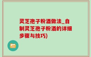 灵芝孢子粉酒做法_自制灵芝孢子粉酒的详细步骤与技巧)