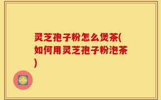 灵芝孢子粉怎么煲茶(如何用灵芝孢子粉泡茶)