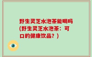野生灵芝水泡茶能喝吗(野生灵芝水泡茶：可口的健康饮品？)